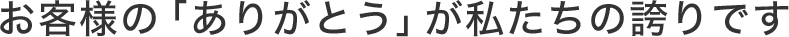 お客様の「ありがとう」が私たちの誇りです
